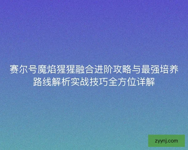 赛尔号魔焰猩猩融合进阶攻略与最强培养路线解析实战技巧全方位详解