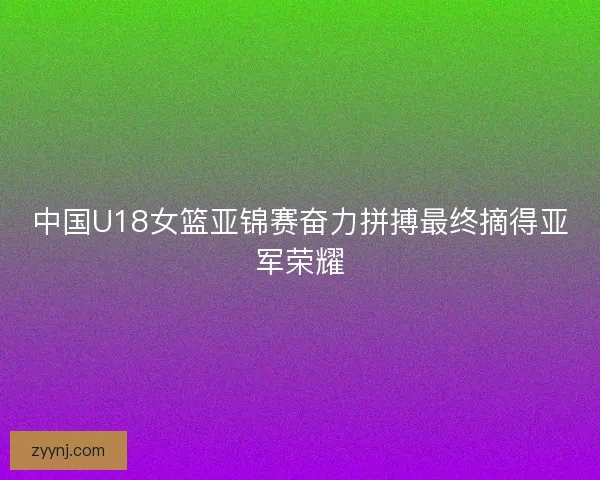 中国U18女篮亚锦赛奋力拼搏最终摘得亚军荣耀