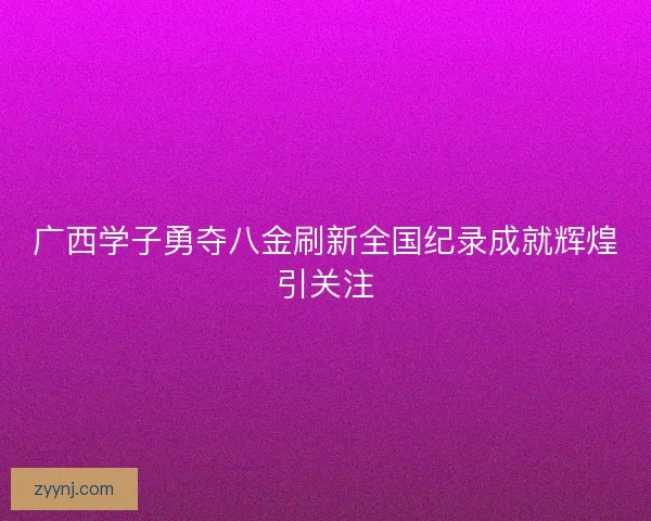 广西学子勇夺八金刷新全国纪录成就辉煌引关注